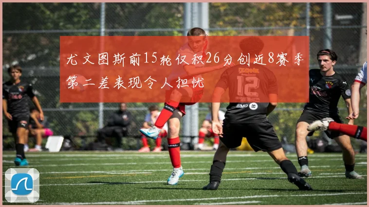 尤文图斯前15轮仅积26分创近8赛季第二差表现令人担忧