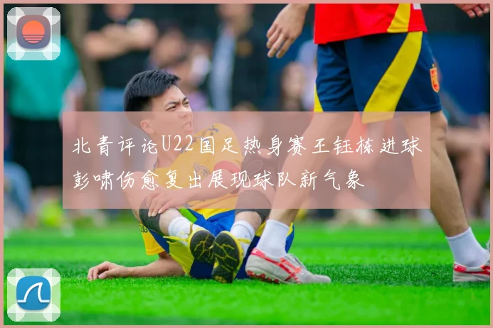 北青评论U22国足热身赛王钰栋进球彭啸伤愈复出展现球队新气象