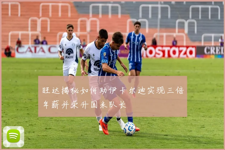 旺达揭秘如何助伊卡尔迪实现三倍年薪并荣升国米队长