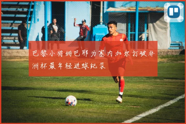 巴黎小将姆巴耶为塞内加尔打破非洲杯最年轻进球纪录