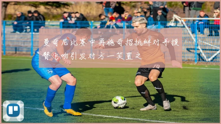 曼奇尼比赛中再施奇招挑衅对手摸臀飞吻引发对方一笑置之