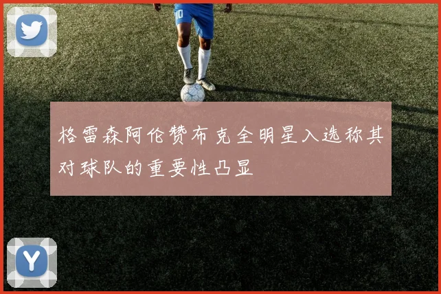格雷森阿伦赞布克全明星入选称其对球队的重要性凸显