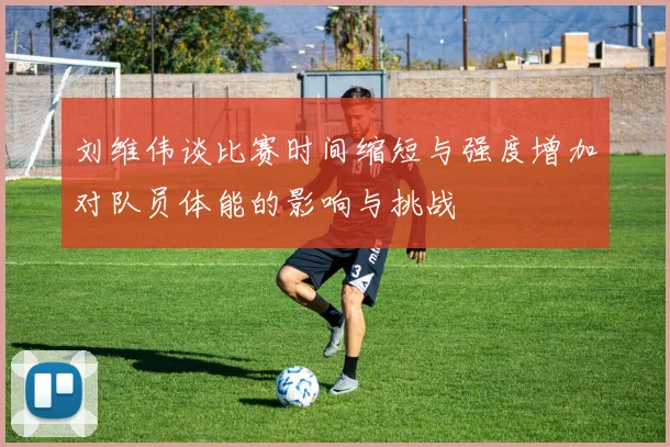 刘维伟谈比赛时间缩短与强度增加对队员体能的影响与挑战