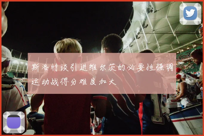 斯洛特谈引进维尔茨的必要性强调运动战得分难度加大