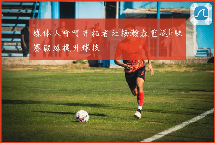 媒体人呼吁开拓者让杨瀚森重返G联赛锻炼提升球技