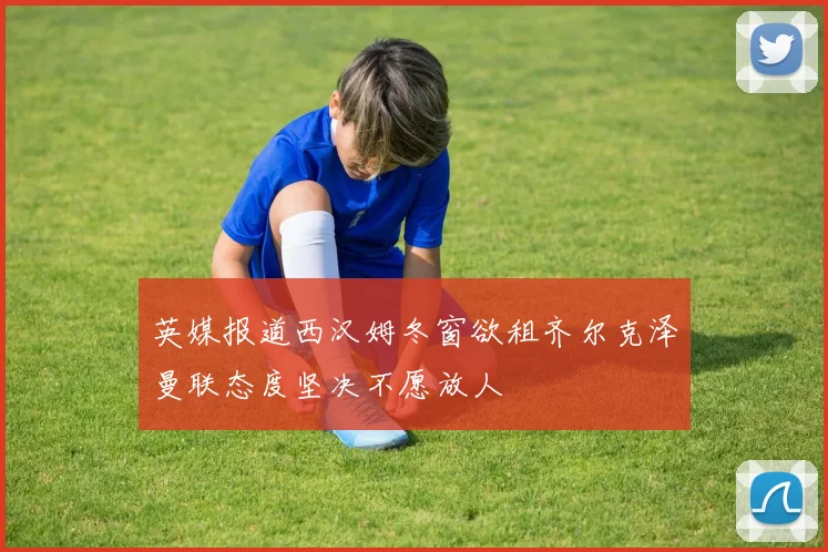 英媒报道西汉姆冬窗欲租齐尔克泽曼联态度坚决不愿放人