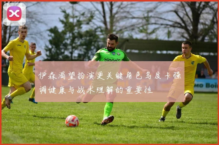 伊森渴望扮演更关键角色乌度卡强调健康与战术理解的重要性