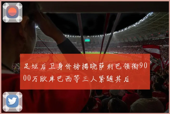 足坛后卫身价榜揭晓萨利巴领衔9000万欧库巴西等三人紧随其后