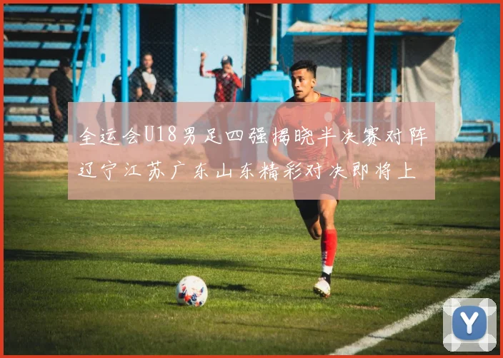 全运会U18男足四强揭晓半决赛对阵辽宁江苏广东山东精彩对决即将上演