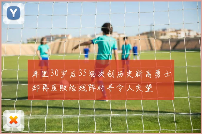 库里30岁后35场次创历史新高勇士却再度败给残阵对手令人失望