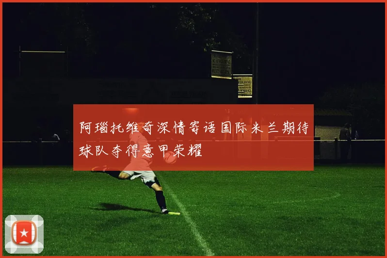 阿瑙托维奇深情寄语国际米兰期待球队夺得意甲荣耀