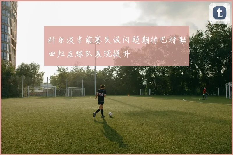 科尔谈季前赛失误问题期待巴特勒回归后球队表现提升