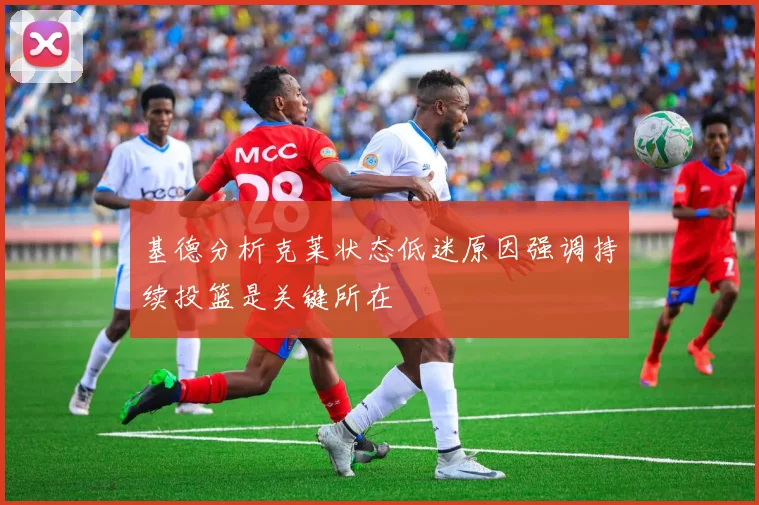 基德分析克莱状态低迷原因强调持续投篮是关键所在