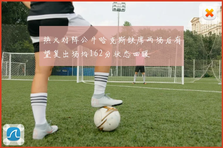 热火对阵公牛哈克斯缺席两场后有望复出场均162分状态回暖