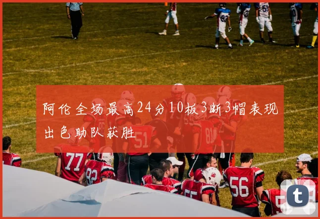 阿伦全场最高24分10板3断3帽表现出色助队获胜