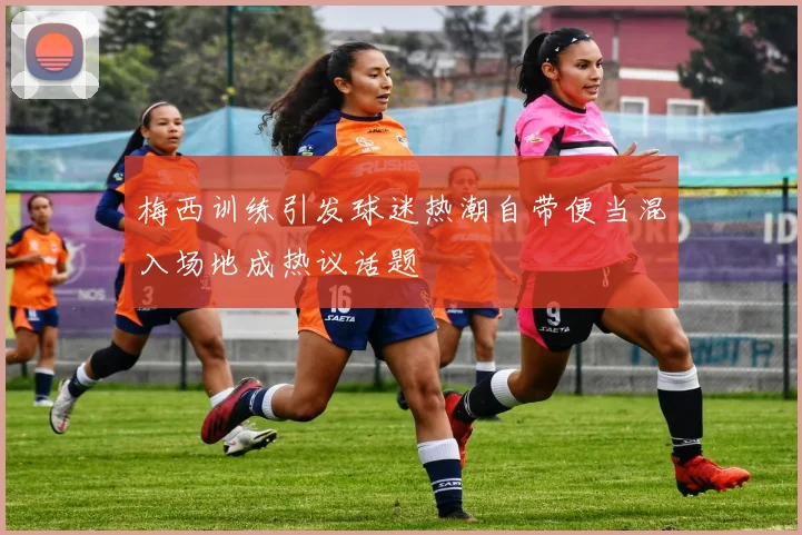 梅西训练引发球迷热潮自带便当混入场地成热议话题