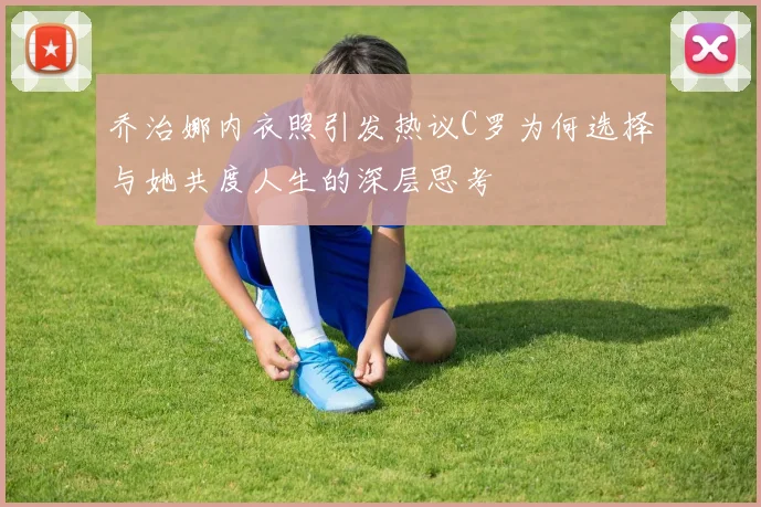 乔治娜内衣照引发热议C罗为何选择与她共度人生的深层思考