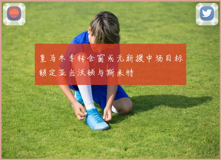 皇马冬季转会窗或无新援中场目标锁定亚当沃顿与斯米特