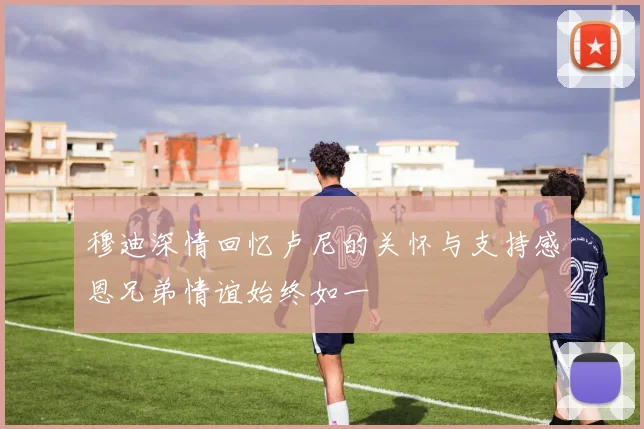 穆迪深情回忆卢尼的关怀与支持感恩兄弟情谊始终如一