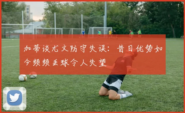 加蒂谈尤文防守失误：昔日优势如今频频丢球令人失望