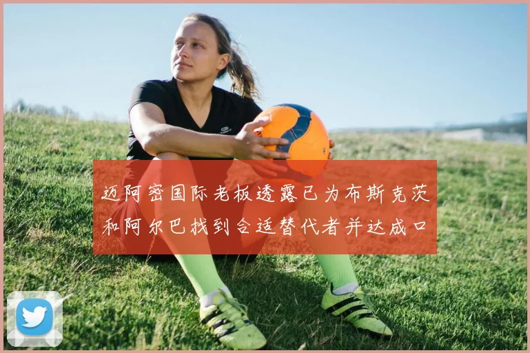 迈阿密国际老板透露已为布斯克茨和阿尔巴找到合适替代者并达成口头协议