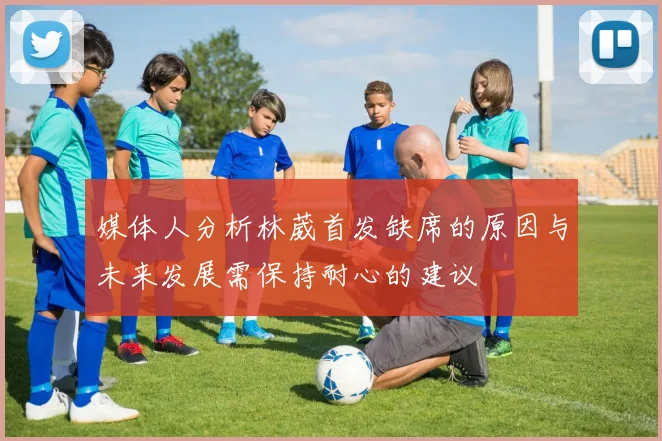 媒体人分析林葳首发缺席的原因与未来发展需保持耐心的建议