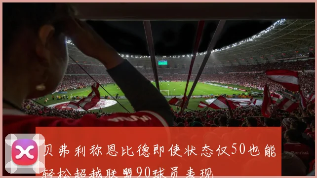 贝弗利称恩比德即使状态仅50也能轻松超越联盟90球员表现