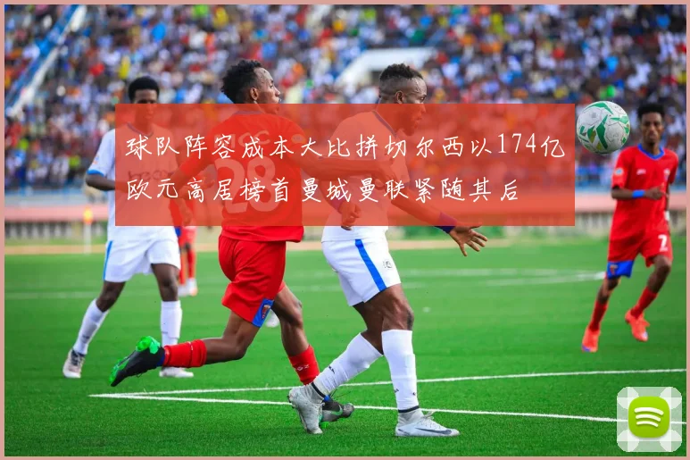 球队阵容成本大比拼切尔西以174亿欧元高居榜首曼城曼联紧随其后