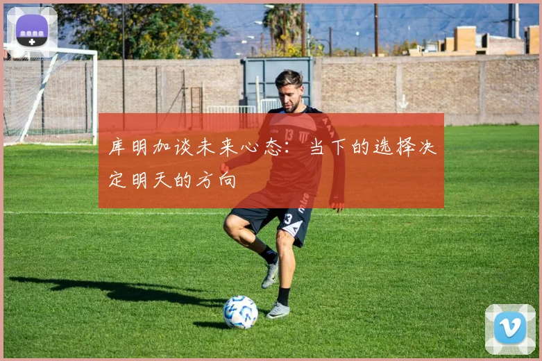 库明加谈未来心态：当下的选择决定明天的方向