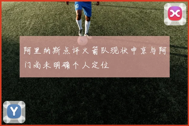 阿里纳斯点评火箭队现状申京与阿门尚未明确个人定位