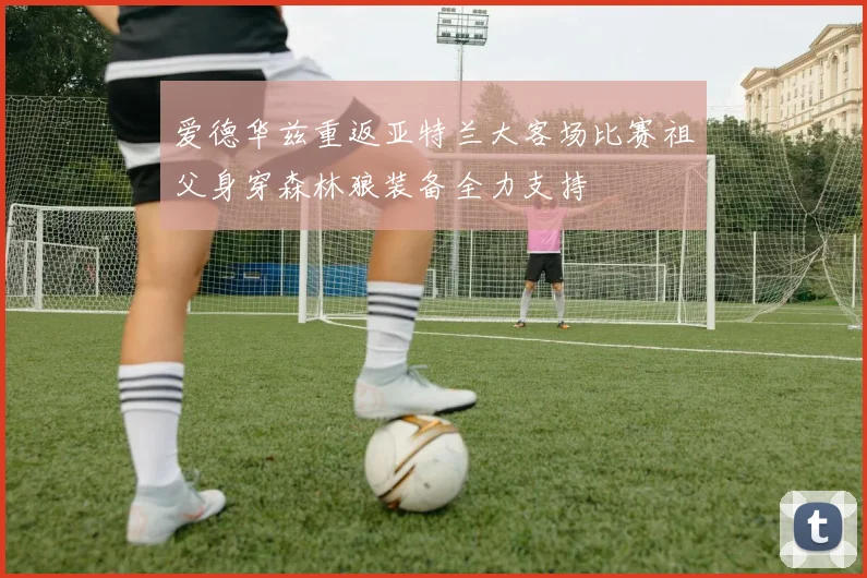 爱德华兹重返亚特兰大客场比赛祖父身穿森林狼装备全力支持