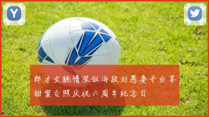 郎才女貌情深似海段刘愚妻子分享甜蜜合照庆祝六周年纪念日