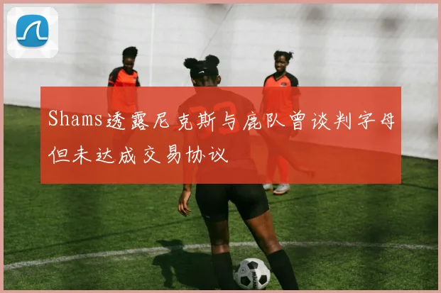 Shams透露尼克斯与鹿队曾谈判字母但未达成交易协议