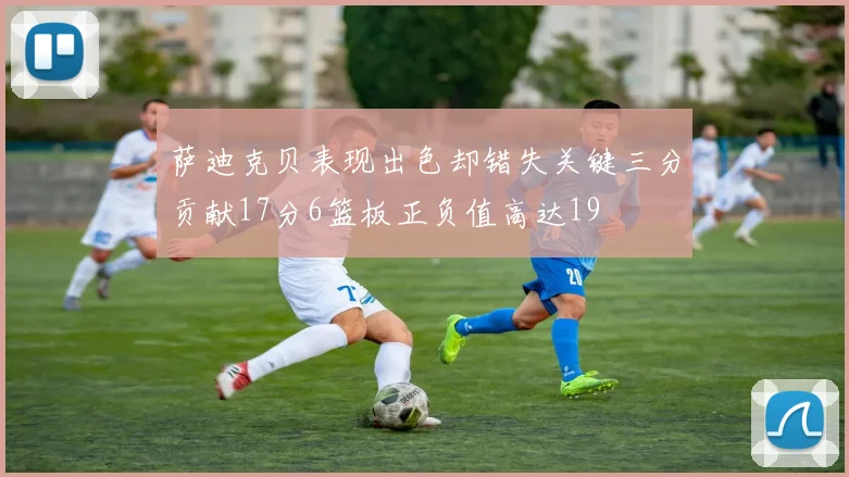 萨迪克贝表现出色却错失关键三分贡献17分6篮板正负值高达19