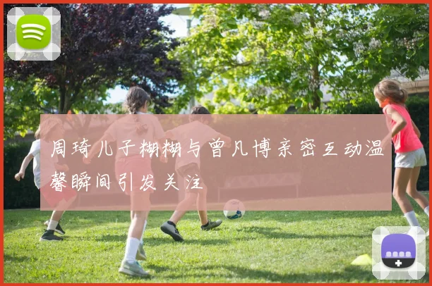周琦儿子糊糊与曾凡博亲密互动温馨瞬间引发关注