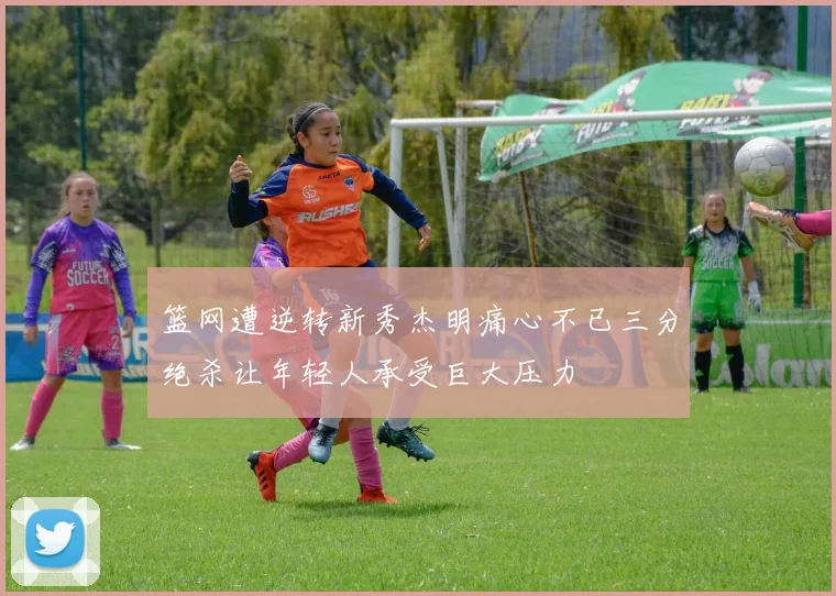 篮网遭逆转新秀杰明痛心不已三分绝杀让年轻人承受巨大压力