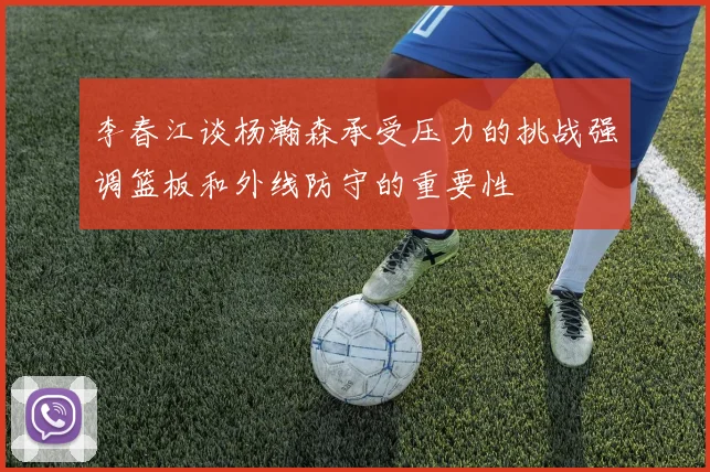 李春江谈杨瀚森承受压力的挑战强调篮板和外线防守的重要性