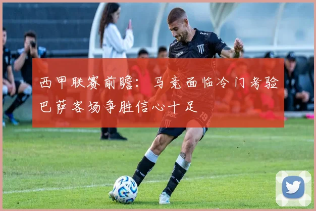 西甲联赛前瞻：马竞面临冷门考验巴萨客场争胜信心十足