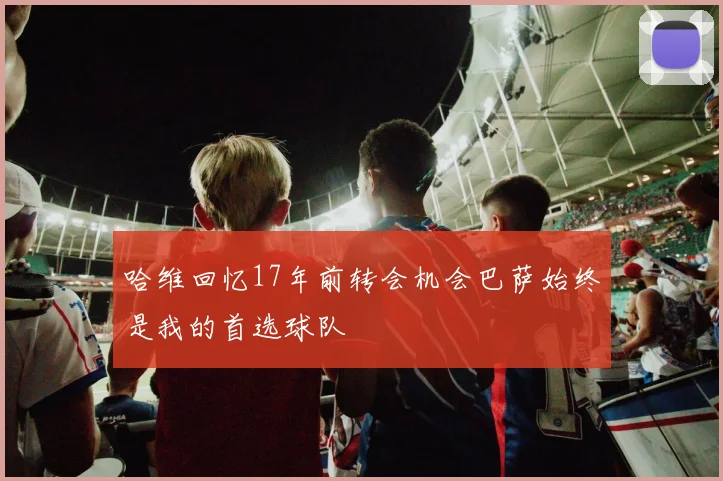 哈维回忆17年前转会机会巴萨始终是我的首选球队