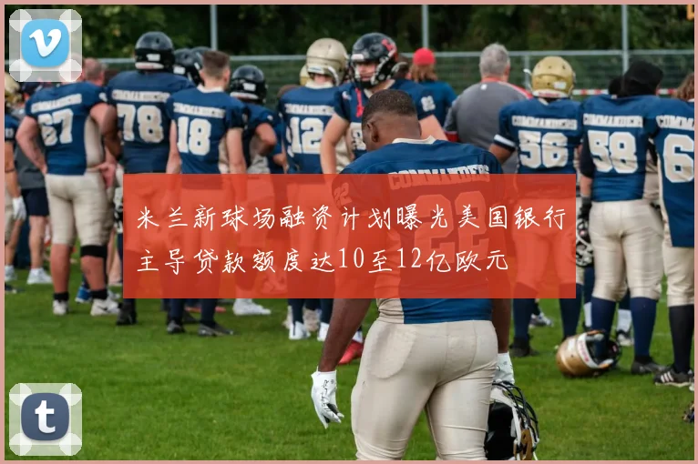 米兰新球场融资计划曝光美国银行主导贷款额度达10至12亿欧元